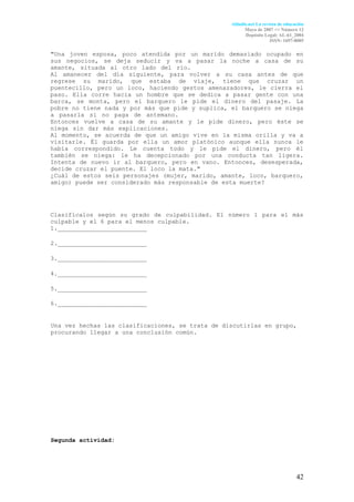Aldadis.net La revista de educación
                                                        Mayo de 2007 <> Número 12
                                                        Depósito Legal: AL-61_2004
                                                                     ISSN: 1697-8005

"Una joven esposa, poco atendida por un marido demasiado ocupado en
sus negocios, se deja seducir y va a pasar la noche a casa de su
amante, situada al otro lado del río.                                .
Al amanecer del día siguiente, para volver a su casa antes de que
regrese su marido, que estaba de viaje, tiene que cruzar un
puentecillo, pero un loco, haciendo gestos amenazadores, le cierra el
paso. Ella corre hacia un hombre que se dedica a pasar gente con una
barca, se monta, pero el barquero le pide el dinero del pasaje. La
pobre no tiene nada y por más que pide y suplica, el barquero se niega
a pasarla si no paga de antemano.                                    .
Entonces vuelve a casa de su amante y le pide dinero, pero éste se
niega sin dar más explicaciones.                                     .
Al momento, se acuerda de que un amigo vive en la misma orilla y va a
visitarle. Él guarda por ella un amor platónico aunque ella nunca le
había correspondido. Le cuenta todo y le pide el dinero, pero él
también se niega: le ha decepcionado por una conducta tan ligera.
Intenta de nuevo ir al barquero, pero en vano. Entonces, desesperada,
decide cruzar el puente. El loco la mata."
¿Cuál de estos seis personajes (mujer, marido, amante, loco, barquero,
amigo) puede ser considerado más responsable de esta muerte?




Clasifícalos según su grado de culpabilidad. El número 1 para el más
culpable y el 6 para el menos culpable.
1._________________________

2._________________________

3._________________________

4._________________________

5._________________________

6._________________________


Una vez hechas las clasificaciones, se trata de discutirlas en grupo,
procurando llegar a una conclusión común.




Segunda actividad:




                                                                                 42
 