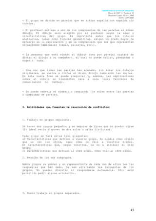 Aldadis.net La revista de educación
                                                        Mayo de 2007 <> Número 12
                                                        Depósito Legal: AL-61_2004
                                                                     ISSN: 1697-8005
- El grupo se divide en parejas que se sitúan espalda con espalda sin
tocarse.

- El profesor entrega a uno de los componentes de las parejas el mismo
dibujo. El dibujo será elegido por el profesor según la edad y
características del grupo. Es importante saber que los dibujos
abstractos, tales como figuras geométricas, exigen un grado mayor de
esfuerzo en la explicación y en la comprensión que los que representan
situaciones habituales (casas, paisajes, etc.).                      .


- La persona que está viendo el dibujo (una por pareja) tratará de
dictar el dibujo a su compañero, el cual no puede hablar, preguntar o
sugerir nada.                                                       .


- Una vez que todas las parejas han acabado, sin mirar los dibujos
originales, se vuelve a dictar el mismo dibujo cambiando las reglas.
En esta nueva fase se puede preguntar y, además, las explicaciones
sobre el dibujo se transmiten cara a cara (para favorecer la
comunicación no verbal).                                           .


- Se puede repetir el ejercicio cambiando los roles entre las parejas
o cambiando de parejas.



3. Actividades que fomentan la resolución de conflictos:



1. Trabajo en grupos separados.

Se hacen dos grupos pequeños y se separan de forma que no puedan oírse
(lo ideal sería disponer de dos aulas o salas distintas).

Cada grupo se hará estas tres preguntas:                              :
a) Características que definen a vuestro grupo. No digáis cómo creéis
que os ven los otros, sino cómo os veis a vosotros mismos.
b) Características que, según vosotros, os va a atribuir el otro
grupo.
c) Características que definen al otro grupo. Cómo veis al otro grupo.

2. Reunión de los dos subgrupos.

Ambos grupos se reúnen y un representante de cada uno de ellos lee las
respuestas que han dado. Se van alternando las respuestas de los
grupos. No pueden discutir ni responderse mutuamente. Sólo está
permitido pedir alguna aclaración.




3. Nuevo trabajo en grupos separados.




                                                                                 43
 
