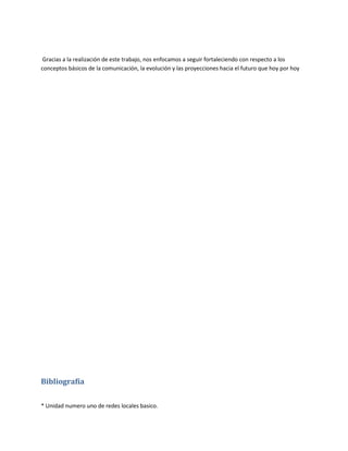 Gracias a la realización de este trabajo, nos enfocamos a seguir fortaleciendo con respecto a los
conceptos básicos de la comunicación, la evolución y las proyecciones hacia el futuro que hoy por hoy
Bibliografía
* Unidad numero uno de redes locales basico.
 