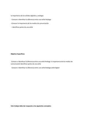 la importancia de las señales digitales y análogas
- Conocer e Identificar la diferencia entre una señal Análoga
–Conocer la importancia de los medios de comunicación
– Identificar partes de una señal
Objetivo Específicos
Conocer e Identificar la diferencia entre una señal Análoga la importancia de los medios de
comunicación Identificar partes de una señal
Conocer e Identificar la diferencia entre una señal Análoga señal Digital
Este trabajo debe dar respuesta a los siguientes conceptos:
 