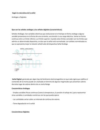 Según la naturaleza de la señal:
Análogas o Digitales
Que son las señales análogas y las señales digitales (características).
Señales Análogas: Son variables eléctricas que evolucionan en el tiempo en forma análoga a alguna
variable presentarse en la forma de una corriente, una tensión o una carga eléctrica. Varían en forma
continua entre un límite inferior y un límite superior. Cuando estos límites coinciden con los límites que
admite un determinado dispositivo, se dice que la señal está normalizada. con señales normalizadas es
que se aprovecha mejor la relación señal/ruido del dispositivo Señal Análoga
Señal Digital: generada por algún tipo de fenómeno electromagnético en que cada signo que codifica el
contenido de la misma puede ser analizado en término de algunas magnitudes que presentan valores
discretos lugar de valores dentro de un cierto Rango
Características Análogas
- Emplea variables físicas continuas (como la temperatura, la presión el voltaje etc.) para representar
otras variables o cantidades numéricas con las que pueda operar
- Las cantidades varían sobre un intervalo de continuo de valores
- Tiene degradación en la señal
Características Digitales
 