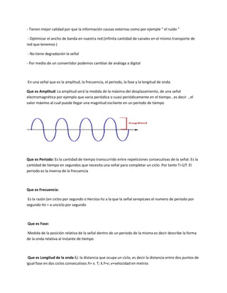 - Tienen mejor calidad por que la información causas externas como por ejemple “ el ruido ”
- Optimizar el ancho de banda en nuestra red (infinita cantidad de canales en el mismo transporte de
red que tenemos )
- No tiene degradación la señal
- Por medio de un convertidor podemos cambiar de análoga a digital
En una señal que es la amplitud, la frecuencia, el periodo, la fase y la longitud de onda.
Que es Amplitud: La amplitud será la medida de la máxima del desplazamiento, de una señal
electromagnética por ejemplo que varia periódica o cuasi periódicamente en el tiempo , es decir , el
valor máximo al cual puede llegar una magnitud oscilante en un periodo de tiempo
Que es Periodo: Es la cantidad de tiempo transcurrido entre repeticiones consecutivas de la señal. Es la
cantidad de tiempo en segundos que necesita una señal para completar un ciclo. Por tanto T=1/f. El
periodo es la inversa de la frecuencia
Que es Frecuencia:
Es la razón (en ciclos por segundo o Herzios-hz a la que la señal serepicaes el numero de periodo por
segundo Hz = a unciclo por segundo
Que es Fase:
Medida de la posición relativa de la señal dentro de un periodo de la misma es decir describe la forma
de la onda relativa al instante de tiempo
Que es Longitud de la onda λ): la distancia que ocupa un ciclo, es decir la distancia entre dos puntos de
igual fase en dos ciclos consecutivos Λ= v. T; λ.f=v; v=velocidad en metros
 