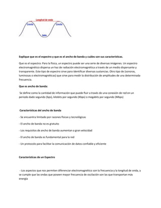 Explique que es el espectro y que es el ancho de banda y cuáles son sus características.
Que es el espectro: Para la física, un espectro puede ser una serie de diversas imágenes. Un espectro
electromagnético dispersa un haz de radiación electromagnética a través de un medio dispersante y
transparente. Este tipo de espectro sirve para identificar diversas sustancias. Otro tipo de (sonoras,
luminosas o electromagnéticas) que sirve para medir la distribución de amplitudes de una determinada
frecuencia.
Que es ancho de banda:
Se define como la cantidad de información que puede fluir a través de una conexión de red en un
periodo dado segundo (bps), kilobits por segundo (Kbps) o megabits por segundo (Mbps)
Características del ancho de banda
- Se encuentra limitado por razones físicas y tecnológicas
- El ancho de banda no es gratuito
- Los requisitos de ancho de banda aumentan a gran velocidad
- El ancho de banda es fundamental para la red
- Un protocolo para facilitar la comunicación de datos confiable y eficiente
Características de un Espectro
- Los aspectos que nos permiten diferenciar electromagnético son la frecuencia y la longitud de onda, y
se cumple que las ondas que poseen mayor frecuencia de oscilación son las que transportan más
energía
 