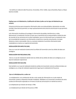 - Se clasifica en ondas de radio frecuencia, microondas, infrarr visible, rayos ultravioleta, Rayos x y Rayos
Gamma invisible
Explique que es la Modulación y Codificación de Datos (cuáles son los tipos de Modulación que
existen).
Conjunto de técnicas para transportar información sobre una onda portadora, típicamente una onda
senoidal. Estas técnicas permiten un mejor aprovechamiento del canal de comunicación lo que permitirá
transmitir
más información simultánea y/o proteger la información de posibles interferencias y ruidos.
Básicamente, la modulación consiste en hacer que un parámetro de la onda portadora cambie de valor
de acuerdo con las variaciones de la señal moduladora, que es la información que La modulación nace
de la necesidad de transportar una información a través de un canal de comunicación a la mayor
distancia y menor costo posible. Este es un proceso mediante el cual dicha información (onda
moduladora) se inserta a un soporte de transmisión.
MODULACIÓN POR AMPLITUD (AM).
Este es un caso de modulación donde tanto las señales de transmisión como las señales de datos son
analógicas.
MODULACIÓN POR FRECUENCIA (FM).
Este es un caso de modulación donde tanto las señales de las señales de datos son analógicas y es un
tipo de modulación exponencial.
MODULACIÓN POR FASE (PM)
Este también es un caso de modulación donde las señales de transmisión como las señales de datos son
analógicas y es un tipo de modulació exponencial al igual que la modulación de frecuencia
Que es la Multiplexación y cuáles son
La multiplexación: es la combinación de dos o más canales de información en un solo medio de
transmisión usando un dispositivo llamado multiplexor. Múltiplex es la transmisión simultánea de varios
canales de información separados en el mismo circuito de comunicación sin interferirse entre sí
La multiplexación por división de tiempo o TDM.
La multiplexación por división de frecuencia o FDM.
 