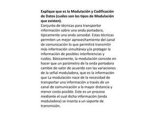 Explique que es la Modulación y Codificación
de Datos (cuáles son los tipos de Modulación
que existen).
Conjunto de técnicas para transportar
información sobre una onda portadora,
típicamente una onda senoidal. Estas técnicas
permiten un mejor aprovechamiento del canal
de comunicación lo que permitirá transmitir
más información simultánea y/o proteger la
información de posibles interferencias y
ruidos. Básicamente, la modulación consiste en
hacer que un parámetro de la onda portadora
cambie de valor de acuerdo con las variaciones
de la señal moduladora, que es la información
que La modulación nace de la necesidad de
transportar una información a través de un
canal de comunicación a la mayor distancia y
menor costo posible. Este es un proceso
mediante el cual dicha información (onda
moduladora) se inserta a un soporte de
transmisión.
 