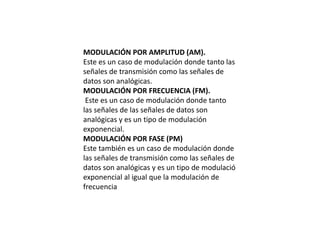 MODULACIÓN POR AMPLITUD (AM).
Este es un caso de modulación donde tanto las
señales de transmisión como las señales de
datos son analógicas.
MODULACIÓN POR FRECUENCIA (FM).
Este es un caso de modulación donde tanto
las señales de las señales de datos son
analógicas y es un tipo de modulación
exponencial.
MODULACIÓN POR FASE (PM)
Este también es un caso de modulación donde
las señales de transmisión como las señales de
datos son analógicas y es un tipo de modulació
exponencial al igual que la modulación de
frecuencia
 