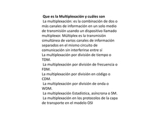 Que es la Multiplexación y cuáles son
La multiplexación: es la combinación de dos o
más canales de información en un solo medio
de transmisión usando un dispositivo llamado
multiplexor. Múltiplex es la transmisión
simultánea de varios canales de información
separados en el mismo circuito de
comunicación sin interferirse entre sí
La multiplexación por división de tiempo o
TDM.
La multiplexación por división de frecuencia o
FDM.
La multiplexación por división en código o
CDM.
La multiplexación por división de onda o
WDM.
La multiplexación Estadística, asíncrona o SM.
La multiplexación en los protocolos de la capa
de transporte en el modelo OSI
 