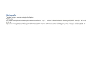 Bibliografía
* Unidad numero uno de redes locales basico.
* Wikipedia
http://www.monografias.com/trabajos14/datos/datos.sht ST, A. (s.f.). Informe: Diferencias entre señal digital y señal analógica de 02 de
2015, de
http://www.monografias.com/trabajos14/datos/datos.shtml Informe: Diferencias entre señal digital y señal analógica de 02 de 2015, de
 