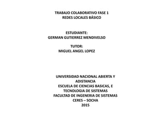TRABAJO COLABORATIVO FASE 1
REDES LOCALES BÁSICO
ESTUDIANTE:
GERMAN GUTIERREZ MENDIVELSO
TUTOR:
MIGUEL ANGEL LOPEZ
UNIVERSIDAD NACIONAL ABIERTA Y
ADISTANCIA
ESCUELA DE CIENCIAS BASICAS, E
TECNOLOGIA DE SISTEMAS
FACULTAD DE INGENERIA DE SISTEMAS
CERES – SOCHA
2015
 