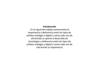 Introducción
En el siguiente trabajo conoceremos la
importancia y deferencia entre los tipos de
señales análogas y digital y como cada una de
ella brinda su aporte al desarrollo de
tecnologías y deferencia entre los tipos de
señales análogas y digital y como cada una de
ella brinda su importancia
 