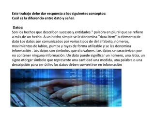 Este trabajo debe dar respuesta a los siguientes conceptos:
Cuál es la diferencia entre dato y señal.
Datos:
Son los hechos que describen sucesos y entidades." palabra en plural que se refiere
a más de un hecho. A un hecho simple se le denomina "data-ítem" o elemento de
dato Los datos son comunicados por varios tipos de del alfabeto, números,
movimientos de labios, puntos y rayas de forma utilizable y se les denomina
información . Los datos son símbolos que d o valores. Los datos se caracterizan por
no contener ninguna información. Un dato puede significar un número, una letra, un
signo otorgar símbolo que represente una cantidad una medida, una palabra o una
descripción para ser útiles los datos deben convertirse en información
 