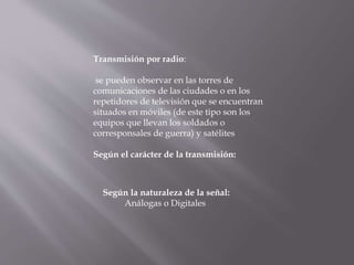 Transmisión por radio:
se pueden observar en las torres de
comunicaciones de las ciudades o en los
repetidores de televisión que se encuentran
situados en móviles (de este tipo son los
equipos que llevan los soldados o
corresponsales de guerra) y satélites
Según el carácter de la transmisión:
Según la naturaleza de la señal:
Análogas o Digitales
 