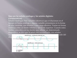 Que son las señales análogas y las señales digitales
(características).
Señales Análogas: Son variables eléctricas que evolucionan en el
tiempo en forma análoga a alguna variable presentarse en la forma
de una corriente, una tensión o una carga eléctrica. Varían en forma
continua entre un límite inferior y un límite superior. Cuando estos
límites coinciden con los límites que admite un determinado
dispositivo, se dice que la señal está normalizada. con señales
normalizadas es que se aprovecha mejor la relación señal/ruido del
dispositivo Señal Análoga
 
