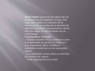 Señal Digital: generada por algún tipo de
fenómeno electromagnético en que cada
signo que codifica el contenido de la
misma puede ser analizado en término de
algunas magnitudes que presentan valores
discretos lugar de valores dentro de un
cierto Rango
Características Análogas
- Emplea variables físicas continuas (como
la temperatura, la presión el voltaje etc.)
para representar otras variables o
cantidades numéricas con las que pueda
operar
- Las cantidades varían sobre un intervalo
de continuo de valores
- Tiene degradación en la señal
 
