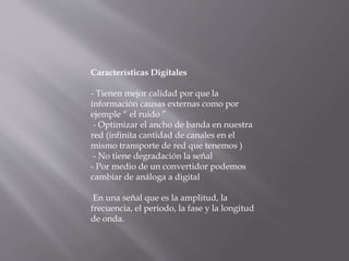 Características Digitales
- Tienen mejor calidad por que la
información causas externas como por
ejemple “ el ruido ”
- Optimizar el ancho de banda en nuestra
red (infinita cantidad de canales en el
mismo transporte de red que tenemos )
- No tiene degradación la señal
- Por medio de un convertidor podemos
cambiar de análoga a digital
En una señal que es la amplitud, la
frecuencia, el periodo, la fase y la longitud
de onda.
 