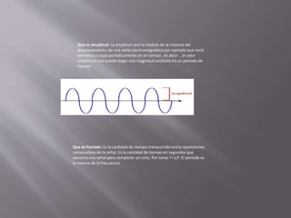 Que es Amplitud: La amplitud será la medida de la máxima del
desplazamiento, de una señal electromagnética por ejemplo que varia
periódica o cuasi periódicamente en el tiempo , es decir , el valor
máximo al cual puede llegar una magnitud oscilante en un periodo de
tiempo
Que es Periodo: Es la cantidad de tiempo transcurrido entre repeticiones
consecutivas de la señal. Es la cantidad de tiempo en segundos que
necesita una señal para completar un ciclo. Por tanto T=1/f. El periodo es
la inversa de la frecuencia
 