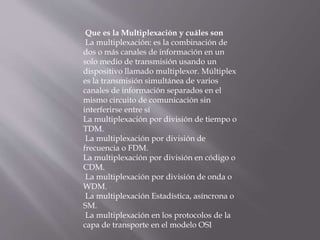 Que es la Multiplexación y cuáles son
La multiplexación: es la combinación de
dos o más canales de información en un
solo medio de transmisión usando un
dispositivo llamado multiplexor. Múltiplex
es la transmisión simultánea de varios
canales de información separados en el
mismo circuito de comunicación sin
interferirse entre sí
La multiplexación por división de tiempo o
TDM.
La multiplexación por división de
frecuencia o FDM.
La multiplexación por división en código o
CDM.
La multiplexación por división de onda o
WDM.
La multiplexación Estadística, asíncrona o
SM.
La multiplexación en los protocolos de la
capa de transporte en el modelo OSI
 
