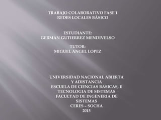 TRABAJO COLABORATIVO FASE 1
REDES LOCALES BÁSICO
ESTUDIANTE:
GERMAN GUTIERREZ MENDIVELSO
TUTOR:
MIGUEL ANGEL LOPEZ
UNIVERSIDAD NACIONAL ABIERTA
Y ADISTANCIA
ESCUELA DE CIENCIAS BASICAS, E
TECNOLOGIA DE SISTEMAS
FACULTAD DE INGENERIA DE
SISTEMAS
CERES – SOCHA
2015
 