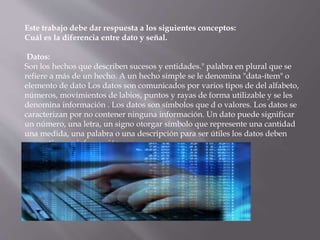 Este trabajo debe dar respuesta a los siguientes conceptos:
Cuál es la diferencia entre dato y señal.
Datos:
Son los hechos que describen sucesos y entidades." palabra en plural que se
refiere a más de un hecho. A un hecho simple se le denomina "data-ítem" o
elemento de dato Los datos son comunicados por varios tipos de del alfabeto,
números, movimientos de labios, puntos y rayas de forma utilizable y se les
denomina información . Los datos son símbolos que d o valores. Los datos se
caracterizan por no contener ninguna información. Un dato puede significar
un número, una letra, un signo otorgar símbolo que represente una cantidad
una medida, una palabra o una descripción para ser útiles los datos deben
convertirse en información
 