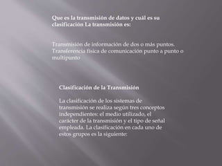 Que es la transmisión de datos y cuál es su
clasificación La transmisión es:
Transmisión de información de dos o más puntos.
Transferencia física de comunicación punto a punto o
multipunto
Clasificación de la Transmisión
La clasificación de los sistemas de
transmisión se realiza según tres conceptos
independientes: el medio utilizado, el
carácter de la transmisión y el tipo de señal
empleada. La clasificación en cada uno de
estos grupos es la siguiente:
 
