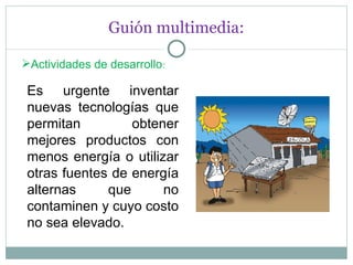 Guión multimedia: Actividades de desarrollo : Es urgente inventar nuevas tecnologías que permitan obtener mejores productos con menos energía o utilizar otras fuentes de energía alternas que no contaminen y cuyo costo no sea elevado. 