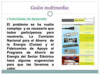 Guión multimedia: Actividades de desarrollo : El problema se ha vuelto complejo  y es necesario que todos participemos para resolverlo. La Comisión Nacional para el Ahorro  de la Energía (Conae) y el Fideicomiso de Apoyo al Programa de Ahorro de Energía del Sector Eléctrico hace algunas sugerencias para que las llevemos a cabo: Quiero Ahorrar :    Energía Eléctrica    Instalación Eléctrica   Iluminación   Aparatos Electrodomésticos   Energía en espera "vampiros"   Acondicionador de aire   Gas   Estufas   Ollas de presión   Calentadores 