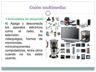 Guión multimedia: Actividades de desarrollo : 4) Apaga y desconecta los aparatos eléctricos como el radio, la televisión, los videojuegos, hornos de microondas, minicomponentes computadoras, entre otros cuando no los estés usando. 