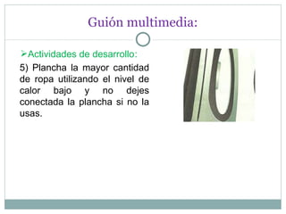 Guión multimedia: Actividades de desarrollo : 5) Plancha la mayor cantidad de ropa utilizando el nivel de calor bajo y no dejes conectada la plancha si no la usas. 