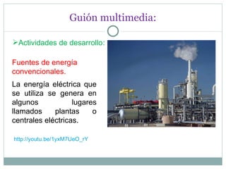Guión multimedia: Actividades de desarrollo : Fuentes de energía convencionales. La energía eléctrica que se utiliza se genera en algunos lugares llamados plantas o centrales eléctricas. http://youtu.be/1yxM7UeO_rY 
