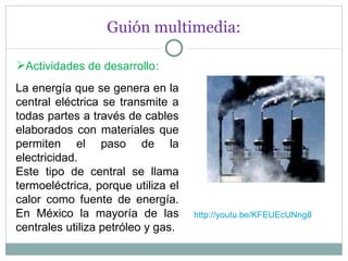 Guión multimedia: Actividades de desarrollo : La energía que se genera en la central eléctrica se transmite a todas partes a través de cables elaborados con materiales que permiten el paso de la electricidad.  Este tipo de central se llama termoeléctrica, porque utiliza el calor como fuente de energía. En México la mayoría de las centrales utiliza petróleo y gas. http://youtu.be/KFEUEcUNng8 