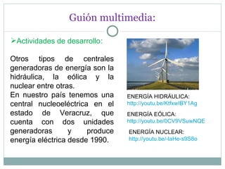 Guión multimedia: Actividades de desarrollo : Otros tipos de centrales generadoras de energía son la hidráulica, la eólica y la nuclear entre otras. En nuestro país tenemos una central nucleoeléctrica en el estado de Veracruz, que cuenta con dos unidades generadoras y produce energía eléctrica desde 1990. ENERGÍA HIDRÁULICA: http://youtu.be/KtfxwIBY1Ag ENERGÍA EÓLICA: http://youtu.be/0CV9VSuwNQE ENERGÍA NUCLEAR: http://youtu.be/-laHe-s9S8o 