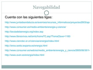 Navegabilidad Cuenta con las siguientes ligas: http://www.juntadeandalucia.es/averroes/recursos_informaticos/proyectos2003/apoyo_cm/enmaq/activ/actividades.html http://www.consumer.es/medio-ambiente/energia-y-ciencia/ http://larutadelaenergia.org/index.asp http://www.librosvivos.net/smtc/homeTC,asp?TemaClave=1183 http://www.cienctec.or.cr/ciencias/energia/index.html http://ieros.sexto.iespana.es/energia.html http://www.consumer.es/web/es/medio_ambiente/energia_y_ciencia/2005/06/30/143365.php http://www.aven.es/energia/index.html 