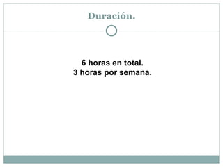Duración. 6 horas en total. 3 horas por semana. 