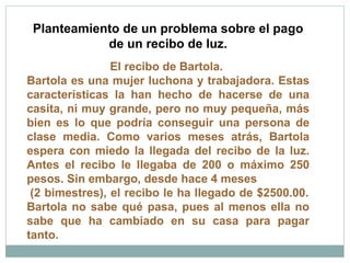 Planteamiento de un problema sobre el pago de un recibo de luz. El recibo de Bartola.  Bartola es una mujer luchona y trabajadora. Estas características la han hecho de hacerse de una casita, ni muy grande, pero no muy pequeña, más bien es lo que podría conseguir una persona de clase media. Como varios meses atrás, Bartola espera con miedo la llegada del recibo de la luz. Antes el recibo le llegaba de 200 o máximo 250 pesos. Sin embargo, desde hace 4 meses  (2 bimestres), el recibo le ha llegado de $2500.00. Bartola no sabe qué pasa, pues al menos ella no sabe que ha cambiado en su casa para pagar tanto.  