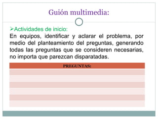 Guión multimedia: Actividades de inicio: En equipos, identificar y aclarar el problema, por medio del planteamiento del preguntas, generando todas las preguntas que se consideren necesarias, no importa que parezcan disparatadas. PREGUNTAS: 