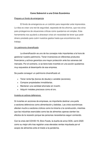 Como Sobrevivir a una Crisis Económica
Prepara un fondo de emergencia
El fondo de emergencia es un colchón para responder ante imprevistos.
La idea es crear una red de seguridad, separada de los ahorros, que nos sirva
para protegernos de situaciones críticas como quedarnos sin empleo. Esta
herramienta nos ayudará a atravesar crisis sin necesidad de tener que pedir
dinero prestado para cubrir nuestros gastos hasta que encontremos otro
trabajo.
Un patrimonio diversificado
La diversificación es uno de los consejos más importantes a la hora de
gestionar nuestro patrimonio. Tener inversiones en diferentes productos
financieros y activos garantiza una mayor protección ante los vaivenes del
mercado. Por el contrario, si se tiene todo invertido en una acción quedamos
muy expuestos al desempeño de esa empresa.
Se puede conseguir un patrimonio diversificado al:
 Tener renta fija (bonos de deuda) o variable (acciones).
 Comprar propiedades inmobiliarias.
 Mantener una cantidad ahorrada sin invertir.
 Adquirir metales preciosos como el oro.
Invierte en activos defensivos
Si inviertes en acciones de empresas, es importante destinar una parte
a sectores defensivos como alimentación y bebidas. Las crisis económicas
afectan mucho a sectores cíclicos como la minería o la construcción, mientras
que las industrias esenciales como las de alimentos apenas sienten los
efectos de la recesión porque las personas necesitamos seguir comiendo.
Con la crisis del COVID-19, Ebro Foods, la dueña de arroz SOS, cerró 2020
como su mejor año tras registrar unas elevadas ventas impulsada por el
acopio de alimentos ante el miedo a la pandemia.
 