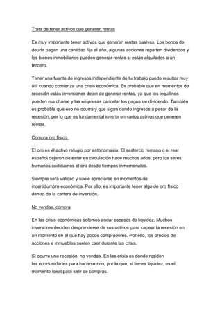 Trata de tener activos que generen rentas
Es muy importante tener activos que generen rentas pasivas. Los bonos de
deuda pagan una cantidad fija al año, algunas acciones reparten dividendos y
los bienes inmobiliarios pueden generar rentas si están alquilados a un
tercero.
Tener una fuente de ingresos independiente de tu trabajo puede resultar muy
útil cuando comienza una crisis económica. Es probable que en momentos de
recesión estás inversiones dejen de generar rentas, ya que los inquilinos
pueden marcharse y las empresas cancelar los pagos de dividendo. También
es probable que eso no ocurra y que sigan dando ingresos a pesar de la
recesión, por lo que es fundamental invertir en varios activos que generen
rentas.
Compra oro físico
El oro es el activo refugio por antonomasia. El sestercio romano o el real
español dejaron de estar en circulación hace muchos años, pero los seres
humanos codiciamos el oro desde tiempos inmemoriales.
Siempre será valioso y suele apreciarse en momentos de
incertidumbre económica. Por ello, es importante tener algo de oro físico
dentro de la cartera de inversión.
No vendas, compra
En las crisis económicas solemos andar escasos de liquidez. Muchos
inversores deciden desprenderse de sus activos para capear la recesión en
un momento en el que hay pocos compradores. Por ello, los precios de
acciones e inmuebles suelen caer durante las crisis.
Si ocurre una recesión, no vendas. En las crisis es donde residen
las oportunidades para hacerse rico, por lo que, si tienes liquidez, es el
momento ideal para salir de compras.
 