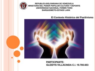 REPUBLICA BOLIVARIANA DE VENEZUELA
MINISTERIO DEL PODER POPULAR CULTURA Y DEPORTE
       UNIVERSIDAD NACIONAL FERMIN TORO
             BARQUISIMETO-ESTADO LARA


                    El Contexto Histórico del Positivismo




               PARTICIPANTE:
               GLEIDYS VILLACINDA C.I. 19.780.603
 