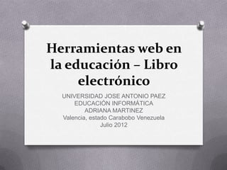 Herramientas web en
la educación – Libro
     electrónico
  UNIVERSIDAD JOSE ANTONIO PAEZ
      EDUCACIÓN INFORMÁTICA
          ADRIANA MARTINEZ
  Valencia, estado Carabobo Venezuela
                Julio 2012
 