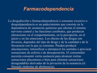 Farmacodependencia La drogadicción o farmacodependencia o consumo excesivo o drogodependencia es un padecimiento que consiste en la dependencia de sustancias químicas que afectan el sistema nervioso central y las funciones cerebrales, que producen alteraciones en el comportamiento, en la percepción, en el juicio y en las emociones. Los efectos de las drogas son diversos, dependen del tipo de droga y de la cantidad o de la frecuencia con la que se consume. Pueden producir alucinaciones, intensificar o entorpecer los sentidos o provocar sensaciones de euforia o de desesperación. El consumidor necesita consumir cierta sustancia para alcanzar ciertas sensaciones placenteras o bien para eliminar sensaciones desagradables derivadas de la privación de la sustancia (el llamado síndrome de abstinencia). 