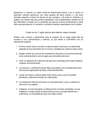 generamos o creamos un mapa mental de determinada lectura o de un hecho en
particular; siempre tendremos una visión general del tema central y o del tema
principal, segundo el ahorro de tiempo sé que consigue y de quien lo entiende y lo
analiza, nos orienta hacia los puntos importantes y los complementos, también es de
tipo informativo y simple, por su contenido sus guía en la toma de decisiones y sobre
todo sirve para generar un recuerdo y aumentar nuestras capacidades como creativo.
Cuáles son las 7 reglas básicas para elaborar mapas mentales.
Existen unas normas o paramentos para la creación de un mapa metal esto de
acuerdo a sud características y esencia, ya que tiende a confundirse con otr
herramienta cognitiva.
1. El tema central: este si es clave, la idea principal o tema que va a desarrollar
depende de que este dentro de un circulo y resaltado por colores la idea central
2. Imagen central: así como es de importante la ubicación y el reconocimiento del
tema central también lo es la imagen que acompaña este tema.
3. Color: la utilización de colores es vial para que se distinga este mapa mental de
cualquier otra herramienta.
4. Los enlaces: o ramificación de las ideas secundarias y los complementos para
temimos de organización de ideas y fácil entendimiento.
5. Líneas: las líneas o enlaces deben tener forma curva y ser en lo posible
llamativas y además se encoje con cada lavado.
6. La sintetizacion total de una lectura, lo que podría llevar a que un párrafo se
resuma en una palabra.
7. Imágenes: lo más importante y la diferenciación de otras actividades, son las
imágenes, el mapa mental no tiene límites por eso se puede transformar y
evolucionar, sin necesidad de crear otro mapa mental.
 