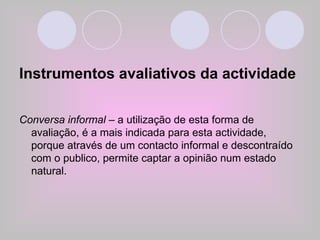 Instrumentos avaliativos da actividade Conversa informal  – a utilização de esta forma de avaliação, é a mais indicada para esta actividade, porque através de um contacto informal e descontraído com o publico, permite captar a opinião num estado natural. 