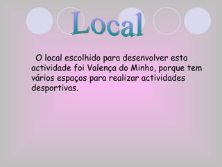 O local escolhido para desenvolver esta actividade foi Valença do Minho, porque tem vários espaços para realizar actividades desportivas. Local 
