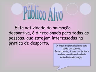 Esta actividade de animação desportiva, é direccionada para todas as pessoas, que estejam interessadas na pratica de desporto. Público Alvo A todos os participantes será dado um convite. Esse convite, é para um jantar a realizar no último dia desta actividade (domingo).  