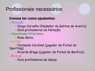 Profissionais necessários Iremos ter como ajudantes: -  Natação: - Diogo Carvalho (Nadador do Galitos de Aveiro); - Dois professores de Natação; -  Caminhada/Atletismo: - Rosa Mota; -  Futsal: - Fernando Cardinal (jogador de Futsal do Sporting); - Ricardo Braga (jogador de Futsal do Benfica); -  D a n ç a : - Dois professores de dança; 