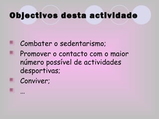 Objectivos desta actividade Combater o sedentarismo; Promover o contacto com o maior número possível de actividades desportivas; Conviver; … 
