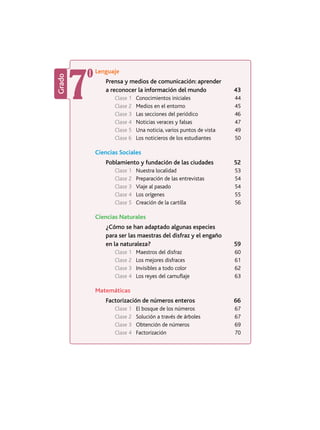 Grado
7º
Lenguaje
Prensa y medios de comunicación: aprender
a reconocer la información del mundo 43
Clase 1	 Conocimientos iniciales 44
Clase 2	 Medios en el entorno 45
Clase 3	 Las secciones del periódico 46
Clase 4	 Noticias veraces y falsas 47
Clase 5	 Una noticia, varios puntos de vista 49
Clase 6	 Los noticieros de los estudiantes 50
Ciencias Sociales
Poblamiento y fundación de las ciudades 52
Clase 1	 Nuestra localidad 53
Clase 2	 Preparación de las entrevistas 54
Clase 3	 Viaje al pasado 54
Clase 4	 Los orígenes 55
Clase 5	 Creación de la cartilla 56
Ciencias Naturales
¿Cómo se han adaptado algunas especies
para ser las maestras del disfraz y el engaño
en la naturaleza? 59
Clase 1	 Maestros del disfraz 60
Clase 2	 Los mejores disfraces 61
Clase 3	 Invisibles a todo color 62
Clase 4	 Los reyes del camuflaje 63
Matemáticas
Factorización de números enteros 66
Clase 1	 El bosque de los números 67
Clase 2	 Solución a través de árboles 67
Clase 3	 Obtención de números 69
Clase 4	Factorización 70
 