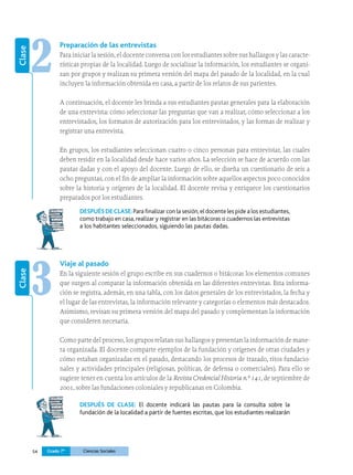54 Grado 7º Ciencias Sociales
2
Clase
Preparación de las entrevistas
Para iniciar la sesión, el docente conversa con los estudiantes sobre sus hallazgos y las caracte­
rísticas propias de la localidad. Luego de socializar la información, los estudiantes se organi-
zan por grupos y realizan su primera versión del mapa del pasado de la localidad, en la cual
incluyen la información obtenida en casa, a partir de los relatos de sus parientes.
A continuación, el docente les brinda a sus estudiantes pautas generales para la elaboración
de una entrevista: cómo seleccionar las preguntas que van a realizar, cómo seleccionar a los
entrevistados, los formatos de autorización para los entrevistados, y las formas de realizar y
registrar una entrevista.
En grupos, los estudiantes seleccionan cuatro o cinco personas para entrevistar, las cuales
deben residir en la localidad desde hace varios años. La selección se hace de acuerdo con las
pautas dadas y con el apoyo del docente. Luego de ello, se diseña un cuestionario de seis a
ocho preguntas, con el fin de ampliar la información sobre aquellos aspectos poco conocidos
sobre la historia y orígenes de la localidad. El docente revisa y enriquece los cuestionarios
preparados por los estudiantes.
DESPUÉS DE CLASE:Para finalizar con la sesión,el docente les pide a los estudiantes,
como trabajo en casa, realizar y registrar en las bitácoras o cuadernos las entrevistas
a los habitantes seleccionados, siguiendo las pautas dadas.
3
Clase
Viaje al pasado
En la siguiente sesión el grupo escribe en sus cuadernos o bitácoras los elementos comunes
que surgen al comparar la información obtenida en las diferentes entrevistas. Esta informa-
ción se registra, además, en una tabla, con los datos generales de los entrevistados, la fecha y
el lugar de las entrevistas, la información relevante y categorías o elementos más destacados.
Asimismo, revisan su primera versión del mapa del pasado y complementan la información
que consideren necesaria.
Como parte del proceso, los grupos relatan sus hallazgos y presentan la información de mane­
ra organizada. El docente comparte ejemplos de la fundación y orígenes de otras ciudades y
cómo estaban organizadas en el pasado, destacando los procesos de trazado, ritos fundacio-
nales y actividades principales (religiosas, políticas, de defensa o comerciales). Para ello se
sugiere tener en cuenta los artículos de la Revista Credencial Historia n.º 141, de septiembre de
2001, sobre las fundaciones coloniales y republicanas en Colombia.
DESPUÉS DE CLASE: El docente indicará las pautas para la consulta sobre la
fundación de la loca­
lidad a partir de fuentes escritas, que los estudiantes realizarán
 