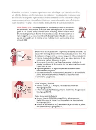 71
Matemáticas Grado 7º
Al terminar la actividad, el docente organiza una mesa redonda para que los estudiantes deba­
tan sobre los distintos arreglos numéricos, sus productos y los argumentos propuestos para
dar solución a las preguntas sugeridas. El docente escribirá en el tablero los distintos arreglos
numéricos, sus productos y los análisis realizados por los estudiantes. Con los resultados obte­
nidos, el docente y su grupo establecerán las distintas formas de factorizar el número.
DESPUÉS DE CLASE: El docente propone a los estudiantes que realicen una consulta
en la biblioteca escolar sobre la relación entre descomposición de un número a
partir de sus factores primos, mínimo común múltiplo y máximo común divisor.
En una sesión posterior, el docente formalizará el concepto de factorización de un
número a partir de su descomposición en factores primos e indicará la importancia
de este en relación con el mínimo común múltiplo (mcm) y el máximo común
divisor (MCD).
Cómo
evaluar
Para
saber
más
Entendiendo la evaluación como un proceso, el docente solicitará a los
estudiantes la entrega de los instrumentos elaborados en cada clase. Para
la realización del seguimiento se propone la siguiente ficha por estudiante:
•		Informe: el estudiante identifica el patrón que siguen las ramas de los
árboles en el capítulo del cuento de Alicia.
•		Descomposición con información gráfica: propone estrategias de
solución a problemas de descomposición, con la información obtenida
a partir de la lectura.
•		Algoritmo: generaliza un algoritmo para descomponer números
enteros en factores primos.
•		Factorización: factoriza números enteros, haciendo uso de los factores
primos del número encontrado mediante su descomposición.
•		Comentarios y sugerencias.
Sobre múltiplos y divisores:
•		Barbero, Eduardo, (s. f.). Múltiplos y divisores. Recuperado de:
http://goo.gl/YDIqAX.
•		I-Matemáticas, (s. f.). Múltiplos y divisores. Divisibilidad. Recuperado de:
http://goo.gl/ZCEI1D.
Sobre descomposición factorial:
•		Barbero, Eduardo, 2004. Múltiplos y divisores. Números primos.
Madrid: Ministerio de Educación, Cultura y Deporte. Recuperado de:
http://goo.gl/EjEd7o.
•		Disfruta las Matemáticas, (s. f.). Herramienta de factorización en primos.
Recuperado de: http://goo.gl/vlWp7X.
 