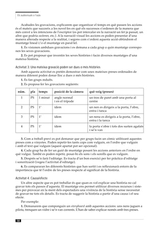 Els audiovisuals a l’aula


    Acabades les gravacions, explicarem que organitzar el temps en què passen les accions
és el mateix que succeeix a les novel·les en què els successos s’ordenen de la manera que
més convé a les intencions de l’escriptor (es pot intercalar en la narració un fet ja passat, un
altre que podria ocórrer, etc.). A la narració visual les accions es poden presentar d’una
manera alterada respecte a la realitat, i segons com s’ordeni aquesta acció obtindrem el
muntatge lineal i/o el muntatge en paral·lel.
    1. Es visionen ambdues gravacions i es demana a cada grup a quin muntatge correspo-
nen les seves gravacions.
    2. Es pot proposar que inventin les seves històries i facin diversos muntatges d’una
mateixa història.

Activitat 3: Una mateixa gravació poden ser dues o més històries
   Amb aquesta activitat es pretén demostrar com unes mateixes preses ordenades de
manera diferent poden donar lloc a dues o més històries.
   1. Es fan grups reduïts.
   2. Es proposa fer les gravacions següents:

 núm.          pla      temps     posició de la càmera   què veig (preses)
      1        PS       1 minut   angle normal           un tros de paret amb una porta al
                                  i en el trípode        centre
      2        PS       1’        ídem                   un nen es dirigeix a la porta, l’obre,
                                                         entra i tanca
      3        PS       1’        ídem                   un nena es dirigeix a la porta, l’obre,
                                                         entra i la tanca
      4        PS       1’        ídem                   la porta s’obre i tots dos surten agafats
                                                         i se’n van

    3. Com a treball previ es pot demanar que per grups facin un còmic utilitzant aquestes
preses com a vinyetes. Poden repetir-les tants cops com vulguin, en l’ordre que vulguin
i amb el text que vulguin (aquest apartat pot ser opcional).
    4. Cada grup ha de fer un guió de muntatge posant les accions anteriors en l’ordre en
què vulgui. També es poden repetir, posar-hi els sons i els sorolls que es vulguin.
    5. Després se’n farà l’editatge. Es tracta d’un bon exercici per fer pràctica d’editatge
i sonorització (vegeu l’activitat d’editatge).
    6. Es compararan les diferents històries que han sortit i es reflexionarà entorn de la
importància que té l’ordre de les preses respecte al significat de la història.

Activitat 4: Causa/efecte
    Un altre aspecte que es pot treballar és que quan es vol explicar una història no cal
gravar tots els passos d’aquesta. El muntatge ens permet utilitzar diversos recursos i siste-
mes per provocar en la ment dels espectadors una vivència de la història sense necessitat
de gravar-ne tots els detalls. Es tracta de suggerir la història a partir d’una causa i el seu
efecte.
    Per exemple:
    1. Demanarem que componguin un storyboard amb aquestes accions: uns nens juguen a
pilota, trenquen un vidre i se’n van corrents. L’han de saber explicar només amb tres preses.


 58
 